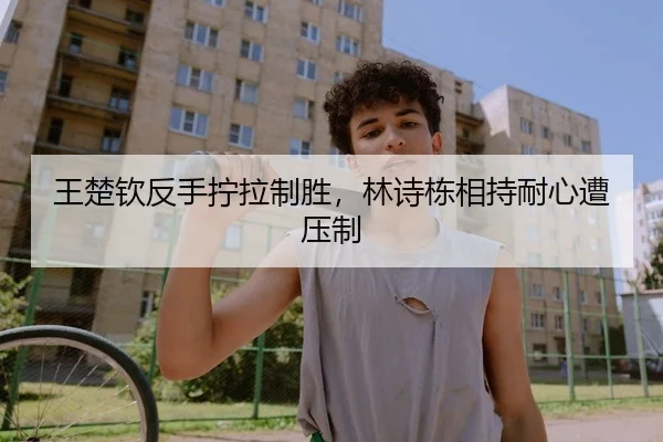 王楚钦反手拧拉制胜，林诗栋相持耐心遭压制 - yaxin